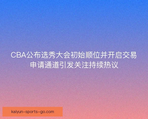 CBA公布选秀大会初始顺位并开启交易申请通道引发关注持续热议