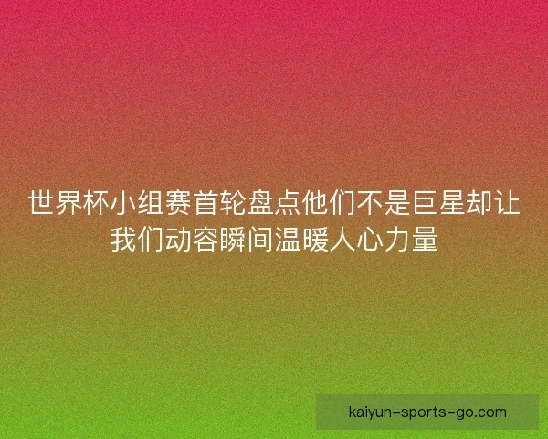 世界杯小组赛首轮盘点他们不是巨星却让我们动容瞬间温暖人心力量
